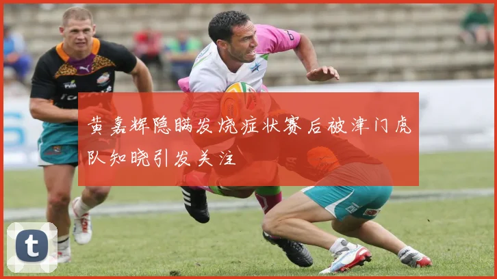 黄嘉辉隐瞒发烧症状赛后被津门虎队知晓引发关注