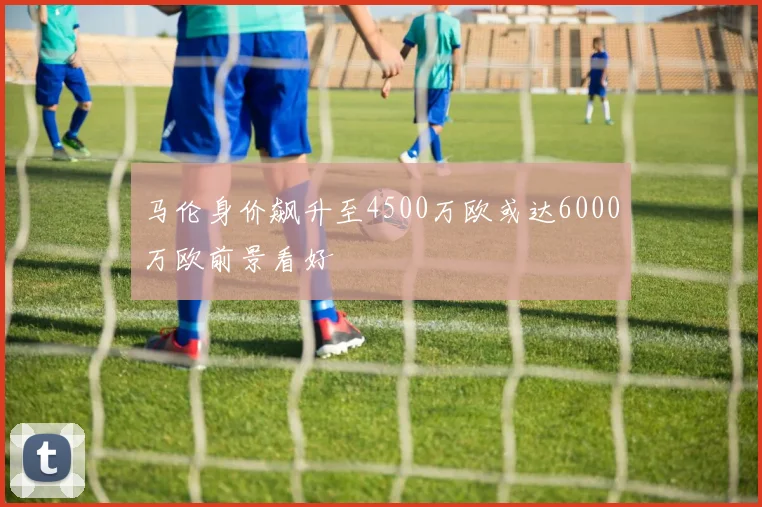 马伦身价飙升至4500万欧或达6000万欧前景看好